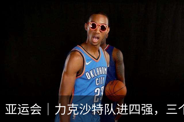 亚运会｜力克沙特队进四强，三个月连轴转的中国男篮已露疲态