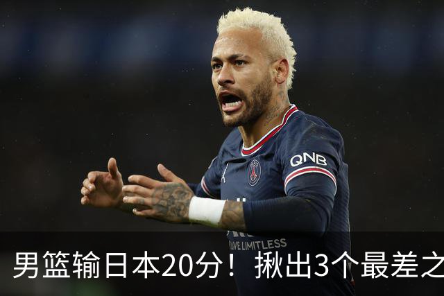 男篮输日本20分！揪出3个最差之人，坑惨了球队